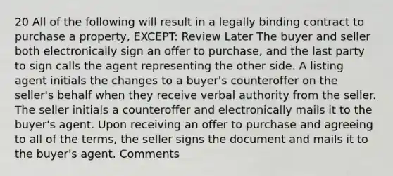 20 All of the following will result in a legally binding contract to purchase a property, EXCEPT: Review Later The buyer and seller both electronically sign an offer to purchase, and the last party to sign calls the agent representing the other side. A listing agent initials the changes to a buyer's counteroffer on the seller's behalf when they receive verbal authority from the seller. The seller initials a counteroffer and electronically mails it to the buyer's agent. Upon receiving an offer to purchase and agreeing to all of the terms, the seller signs the document and mails it to the buyer's agent. Comments