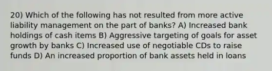 20) Which of the following has not resulted from more active liability management on the part of banks? A) Increased bank holdings of cash items B) Aggressive targeting of goals for asset growth by banks C) Increased use of negotiable CDs to raise funds D) An increased proportion of bank assets held in loans