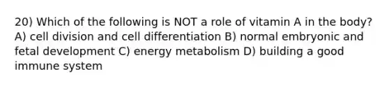 20) Which of the following is NOT a role of vitamin A in the body? A) cell division and cell differentiation B) normal embryonic and fetal development C) energy metabolism D) building a good immune system