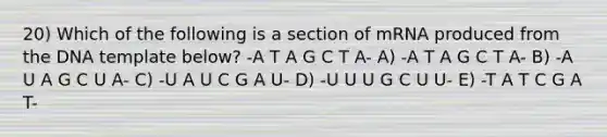 20) Which of the following is a section of mRNA produced from the DNA template below? -A T A G C T A- A) -A T A G C T A- B) -A U A G C U A- C) -U A U C G A U- D) -U U U G C U U- E) -T A T C G A T-