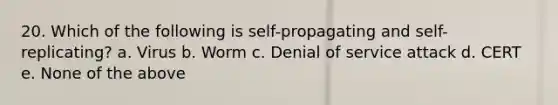 20. Which of the following is self-propagating and self-replicating? a. Virus b. Worm c. Denial of service attack d. CERT e. None of the above