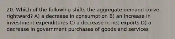 20. Which of the following shifts the aggregate demand curve rightward? A) a decrease in consumption B) an increase in investment expenditures C) a decrease in net exports D) a decrease in government purchases of goods and services