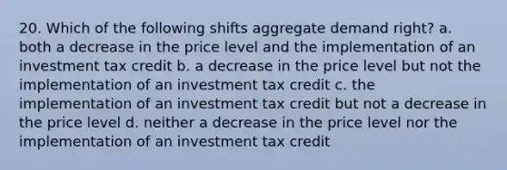 20. Which of the following shifts aggregate demand right? a. both a decrease in the price level and the implementation of an investment tax credit b. a decrease in the price level but not the implementation of an investment tax credit c. the implementation of an investment tax credit but not a decrease in the price level d. neither a decrease in the price level nor the implementation of an investment tax credit