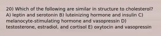 20) Which of the following are similar in structure to cholesterol? A) leptin and serotonin B) luteinizing hormone and insulin C) melanocyte-stimulating hormone and vasopressin D) testosterone, estradiol, and cortisol E) oxytocin and vasopressin