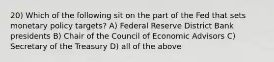 20) Which of the following sit on the part of the Fed that sets monetary policy targets? A) Federal Reserve District Bank presidents B) Chair of the Council of Economic Advisors C) Secretary of the Treasury D) all of the above