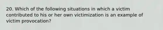 20. Which of the following situations in which a victim contributed to his or her own victimization is an example of victim provocation?