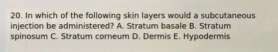 20. In which of the following skin layers would a subcutaneous injection be administered? A. Stratum basale B. Stratum spinosum C. Stratum corneum D. Dermis E. Hypodermis