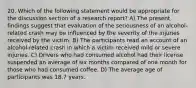 20. Which of the following statement would be appropriate for the discussion section of a research report? A) The present findings suggest that evaluation of the seriousness of an alcohol-related crash may be influenced by the severity of the injuries received by the victim. B) The participants read an account of an alcohol-related crash in which a victim received mild or severe injuries. C) Drivers who had consumed alcohol had their license suspended an average of six months compared of one month for those who had consumed coffee. D) The average age of participants was 18.7 years.