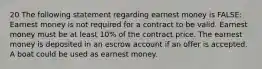 20 The following statement regarding earnest money is FALSE: Earnest money is not required for a contract to be valid. Earnest money must be at least 10% of the contract price. The earnest money is deposited in an escrow account if an offer is accepted. A boat could be used as earnest money.