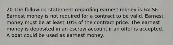 20 The following statement regarding earnest money is FALSE: Earnest money is not required for a contract to be valid. Earnest money must be at least 10% of the contract price. The earnest money is deposited in an escrow account if an offer is accepted. A boat could be used as earnest money.