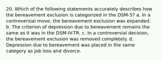 20. Which of the following statements accurately describes how the bereavement exclusion is categorized in the DSM-5? a. In a controversial move, the bereavement exclusion was expanded. b. The criterion of depression due to bereavement remains the same as it was in the DSM-IV-TR. c. In a controversial decision, the bereavement exclusion was removed completely. d. Depression due to bereavement was placed in the same category as job loss and divorce.