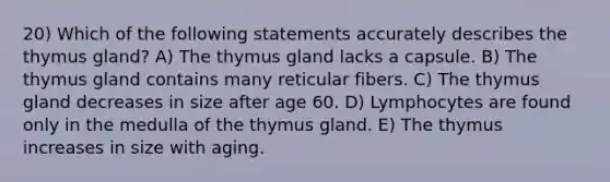 20) Which of the following statements accurately describes the thymus gland? A) The thymus gland lacks a capsule. B) The thymus gland contains many reticular fibers. C) The thymus gland decreases in size after age 60. D) Lymphocytes are found only in the medulla of the thymus gland. E) The thymus increases in size with aging.