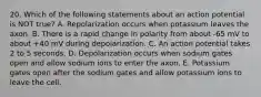 20. Which of the following statements about an action potential is NOT true? A. Repolarization occurs when potassium leaves the axon. B. There is a rapid change in polarity from about -65 mV to about +40 mV during depolarization. C. An action potential takes 2 to 5 seconds. D. Depolarization occurs when sodium gates open and allow sodium ions to enter the axon. E. Potassium gates open after the sodium gates and allow potassium ions to leave the cell.