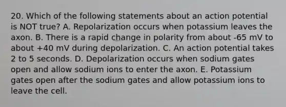 20. Which of the following statements about an action potential is NOT true? A. Repolarization occurs when potassium leaves the axon. B. There is a rapid change in polarity from about -65 mV to about +40 mV during depolarization. C. An action potential takes 2 to 5 seconds. D. Depolarization occurs when sodium gates open and allow sodium ions to enter the axon. E. Potassium gates open after the sodium gates and allow potassium ions to leave the cell.