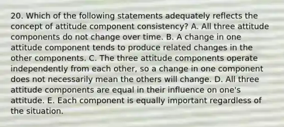 20. Which of the following statements adequately reflects the concept of attitude component consistency? A. All three attitude components do not change over time. B. A change in one attitude component tends to produce related changes in the other components. C. The three attitude components operate independently from each other, so a change in one component does not necessarily mean the others will change. D. All three attitude components are equal in their influence on one's attitude. E. Each component is equally important regardless of the situation.