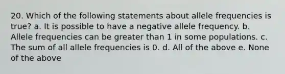 20. Which of the following statements about allele frequencies is true? a. It is possible to have a negative allele frequency. b. Allele frequencies can be greater than 1 in some populations. c. The sum of all allele frequencies is 0. d. All of the above e. None of the above