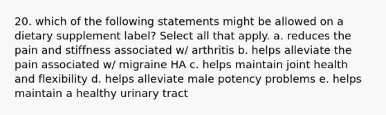 20. which of the following statements might be allowed on a dietary supplement label? Select all that apply. a. reduces the pain and stiffness associated w/ arthritis b. helps alleviate the pain associated w/ migraine HA c. helps maintain joint health and flexibility d. helps alleviate male potency problems e. helps maintain a healthy urinary tract