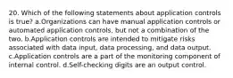 20. Which of the following statements about application controls is true? a.Organizations can have manual application controls or automated application controls, but not a combination of the two. b.Application controls are intended to mitigate risks associated with data input, data processing, and data output. c.Application controls are a part of the monitoring component of internal control. d.Self-checking digits are an output control.