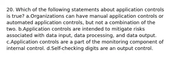 20. Which of the following statements about application controls is true? a.Organizations can have manual application controls or automated application controls, but not a combination of the two. b.Application controls are intended to mitigate risks associated with data input, data processing, and data output. c.Application controls are a part of the monitoring component of internal control. d.Self-checking digits are an output control.