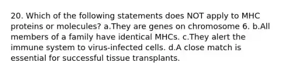 20. Which of the following statements does NOT apply to MHC proteins or molecules? a.They are genes on chromosome 6. b.All members of a family have identical MHCs. c.They alert the immune system to virus-infected cells. d.A close match is essential for successful tissue transplants.