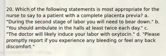 20. Which of the following statements is most appropriate for the nurse to say to a patient with a complete placenta previa? a. "During the second stage of labor you will need to bear down." b. "You should ambulate in the halls at least twice each day." c. "The doctor will likely induce your labor with oxytocin." d. "Please promptly report if you experience any bleeding or feel any back discomfort."