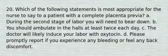 20. Which of the following statements is most appropriate for the nurse to say to a patient with a complete placenta previa? a. During the second stage of labor you will need to bear down. b. You should ambulate in the halls at least twice each day. c. The doctor will likely induce your labor with oxytocin. d. Please promptly report if you experience any bleeding or feel any back discomfort.