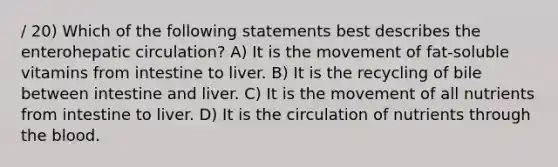 / 20) Which of the following statements best describes the enterohepatic circulation? A) It is the movement of fat-soluble vitamins from intestine to liver. B) It is the recycling of bile between intestine and liver. C) It is the movement of all nutrients from intestine to liver. D) It is the circulation of nutrients through the blood.