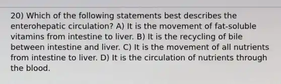 20) Which of the following statements best describes the enterohepatic circulation? A) It is the movement of fat-soluble vitamins from intestine to liver. B) It is the recycling of bile between intestine and liver. C) It is the movement of all nutrients from intestine to liver. D) It is the circulation of nutrients through the blood.