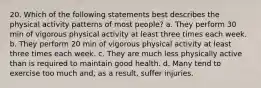 20. Which of the following statements best describes the physical activity patterns of most people? a. They perform 30 min of vigorous physical activity at least three times each week. b. They perform 20 min of vigorous physical activity at least three times each week. c. They are much less physically active than is required to maintain good health. d. Many tend to exercise too much and, as a result, suffer injuries.