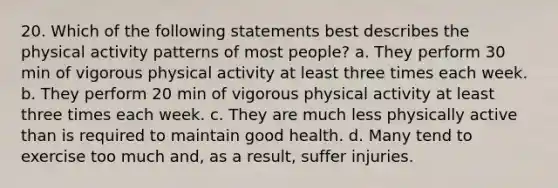 20. Which of the following statements best describes the physical activity patterns of most people? a. They perform 30 min of vigorous physical activity at least three times each week. b. They perform 20 min of vigorous physical activity at least three times each week. c. They are much less physically active than is required to maintain good health. d. Many tend to exercise too much and, as a result, suffer injuries.