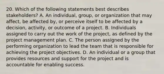 20. Which of the following statements best describes stakeholders? A. An individual, group, or organization that may affect, be affected by, or perceive itself to be affected by a decision, activity, or outcome of a project. B. Individuals assigned to carry out the work of the project, as defined by the project management plan. C. The person assigned by the performing organization to lead the team that is responsible for achieving the project objectives. D. An individual or a group that provides resources and support for the project and is accountable for enabling success.