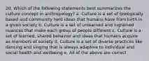 20. Which of the following statements best summarizes the culture concept in anthropology? a. Culture is a set of biologically based and community held ideas that humans have from birth in a given society b. Culture is a set of unlearned and ingrained nuances that make each group of people different c. Culture is a set of learned, shared behavior and ideas that humans acquire as members of society d. Culture is a set of diverse practices like dancing and singing that is always adaptive to individual and social health and wellbeing e. All of the above are correct