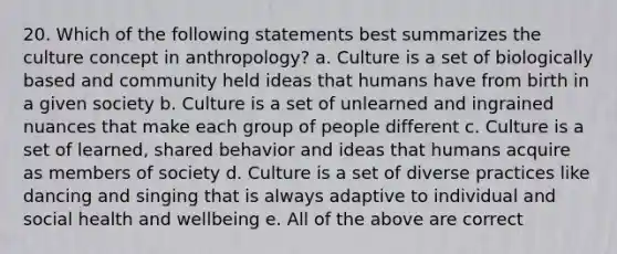 20. Which of the following statements best summarizes the culture concept in anthropology? a. Culture is a set of biologically based and community held ideas that humans have from birth in a given society b. Culture is a set of unlearned and ingrained nuances that make each group of people different c. Culture is a set of learned, shared behavior and ideas that humans acquire as members of society d. Culture is a set of diverse practices like dancing and singing that is always adaptive to individual and social health and wellbeing e. All of the above are correct