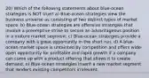 20) Which of the following statements about blue-ocean strategies is NOT true? a) Blue-ocean strategies view the business universe as consisting of two distinct types of market space. b) Blue-ocean strategies are offensive strategies that involve a preemptive strike to secure an advantageous position in a mature market segment. c) Blue-ocean strategies provide a company with a great opportunity in the short run. d) A blue-ocean market space is untainted by competition and offers wide-open opportunity for profitable and rapid growth if a company can come up with a product offering that allows it to create demand. e) Blue-ocean strategies invent a new market segment that renders existing competitors irrelevant