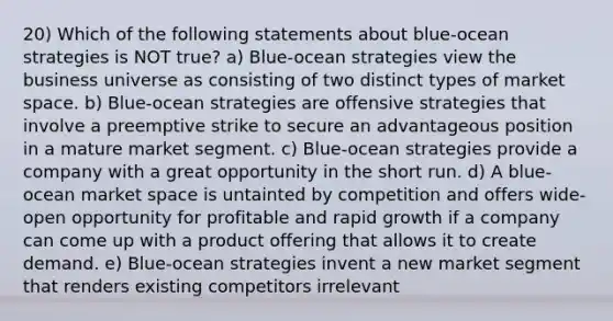 20) Which of the following statements about blue-ocean strategies is NOT true? a) Blue-ocean strategies view the business universe as consisting of two distinct types of market space. b) Blue-ocean strategies are offensive strategies that involve a preemptive strike to secure an advantageous position in a mature market segment. c) Blue-ocean strategies provide a company with a great opportunity in the short run. d) A blue-ocean market space is untainted by competition and offers wide-open opportunity for profitable and rapid growth if a company can come up with a product offering that allows it to create demand. e) Blue-ocean strategies invent a new market segment that renders existing competitors irrelevant