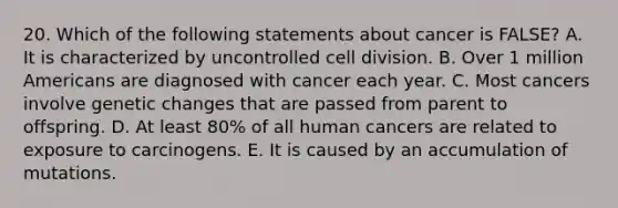 20. Which of the following statements about cancer is FALSE? A. It is characterized by uncontrolled cell division. B. Over 1 million Americans are diagnosed with cancer each year. C. Most cancers involve genetic changes that are passed from parent to offspring. D. At least 80% of all human cancers are related to exposure to carcinogens. E. It is caused by an accumulation of mutations.