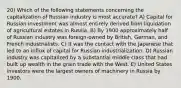 20) Which of the following statements concerning the capitalization of Russian industry is most accurate? A) Capital for Russian investment was almost entirely derived from liquidation of agricultural estates in Russia. B) By 1900 approximately half of Russian industry was foreign-owned by British, German, and French industrialists. C) It was the contact with the Japanese that led to an influx of capital for Russian industrialization. D) Russian industry was capitalized by a substantial middle class that had built up wealth in the grain trade with the West. E) United States investors were the largest owners of machinery in Russia by 1900.