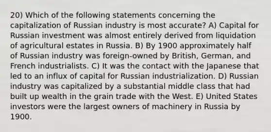 20) Which of the following statements concerning the capitalization of Russian industry is most accurate? A) Capital for Russian investment was almost entirely derived from liquidation of agricultural estates in Russia. B) By 1900 approximately half of Russian industry was foreign-owned by British, German, and French industrialists. C) It was the contact with the Japanese that led to an influx of capital for Russian industrialization. D) Russian industry was capitalized by a substantial middle class that had built up wealth in the grain trade with the West. E) United States investors were the largest owners of machinery in Russia by 1900.