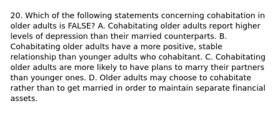 20. Which of the following statements concerning cohabitation in older adults is FALSE? A. Cohabitating older adults report higher levels of depression than their married counterparts. B. Cohabitating older adults have a more positive, stable relationship than younger adults who cohabitant. C. Cohabitating older adults are more likely to have plans to marry their partners than younger ones. D. Older adults may choose to cohabitate rather than to get married in order to maintain separate financial assets.