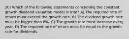 20) Which of the following statements concerning the constant growth dividend valuation model is true? A) The required rate of return must exceed the growth rate. B) The dividend growth rate must be bigger than 8%. C) The growth rate must increase every year. D) The required rate of return must be equal to the growth rate for dividends.