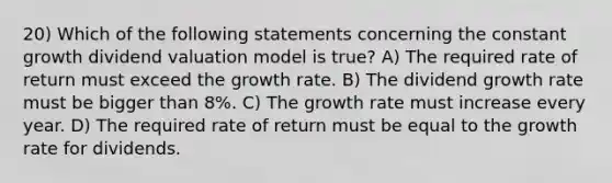 20) Which of the following statements concerning the constant growth dividend valuation model is true? A) The required rate of return must exceed the growth rate. B) The dividend growth rate must be bigger than 8%. C) The growth rate must increase every year. D) The required rate of return must be equal to the growth rate for dividends.