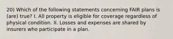 20) Which of the following statements concerning FAIR plans is (are) true? I. All property is eligible for coverage regardless of physical condition. II. Losses and expenses are shared by insurers who participate in a plan.