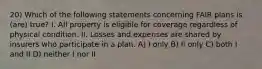 20) Which of the following statements concerning FAIR plans is (are) true? I. All property is eligible for coverage regardless of physical condition. II. Losses and expenses are shared by insurers who participate in a plan. A) I only B) II only C) both I and II D) neither I nor II