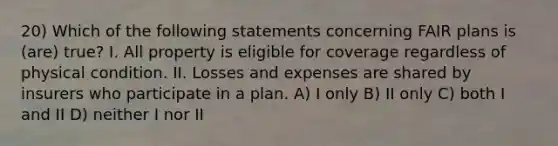 20) Which of the following statements concerning FAIR plans is (are) true? I. All property is eligible for coverage regardless of physical condition. II. Losses and expenses are shared by insurers who participate in a plan. A) I only B) II only C) both I and II D) neither I nor II