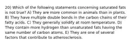 20) Which of the following statements concerning saturated fats is not true? A) They are more common in animals than in plants. B) They have multiple double bonds in the carbon chains of their fatty acids. C) They generally solidify at room temperature. D) They contain more hydrogen than unsaturated fats having the same number of carbon atoms. E) They are one of several factors that contribute to atherosclerosis.