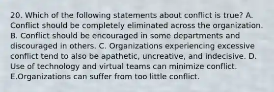 20. Which of the following statements about conflict is true? A. Conflict should be completely eliminated across the organization. B. Conflict should be encouraged in some departments and discouraged in others. C. Organizations experiencing excessive conflict tend to also be apathetic, uncreative, and indecisive. D. Use of technology and virtual teams can minimize conflict. E.Organizations can suffer from too little conflict.