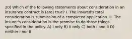 20) Which of the following statements about consideration in an insurance contract is (are) true? I. The insured's total consideration is submission of a completed application. II. The insurer's consideration is the promise to do those things specified in the policy. A) I only B) II only C) both I and II D) neither I nor II