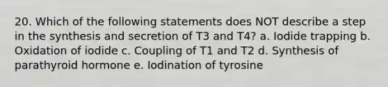 20. Which of the following statements does NOT describe a step in the synthesis and secretion of T3 and T4? a. Iodide trapping b. Oxidation of iodide c. Coupling of T1 and T2 d. Synthesis of parathyroid hormone e. Iodination of tyrosine