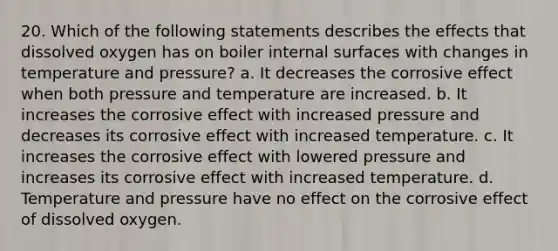 20. Which of the following statements describes the effects that dissolved oxygen has on boiler internal surfaces with changes in temperature and pressure? a. It decreases the corrosive effect when both pressure and temperature are increased. b. It increases the corrosive effect with increased pressure and decreases its corrosive effect with increased temperature. c. It increases the corrosive effect with lowered pressure and increases its corrosive effect with increased temperature. d. Temperature and pressure have no effect on the corrosive effect of dissolved oxygen.