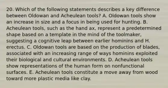 20. Which of the following statements describes a key difference between Oldowan and Acheulean tools? A. Oldowan tools show an increase in size and a focus in being used for hunting. B. Acheulean tools, such as the hand ax, represent a predetermined shape based on a template in the mind of the toolmaker, suggesting a cognitive leap between earlier hominins and H. erectus. C. Oldowan tools are based on the production of blades, associated with an increasing range of ways hominins exploited their biological and cultural environments. D. Acheulean tools show representations of the human form on nonfunctional surfaces. E. Acheulean tools constitute a move away from wood toward more plastic media like clay.